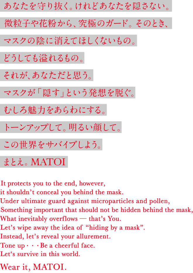 あなたを守り抜く。けれどあなたを隠さない。微粒子や花粉から、究極のガード。そのとき、マスクの陰に消えてほしくないもの。どうしても溢れるもの。それが、あなただと思う。マスクが「隠す」という発想を脱ぐ。むしろ魅力をあらわにする。トーンアップして。明るい顔して。この世界をサバイブしよう。まとえ。MATOI