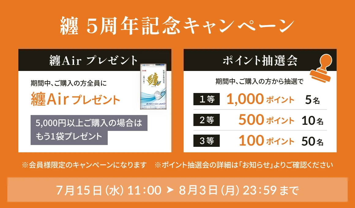 纏5周年記念キャンペーン 7月15日（水）から8月3日（月）まで。特典1 纏Airプレゼント：期間中ご購入の方全員に纏Airを1袋、5,000円以上ご購入でもう1袋プレゼント。特典2 ポイント抽選会：期間中ご購入の方から抽選で、1等1,000ポイント5名、2等500ポイント10名、3等100ポイント50名。会員様限定キャンペーン